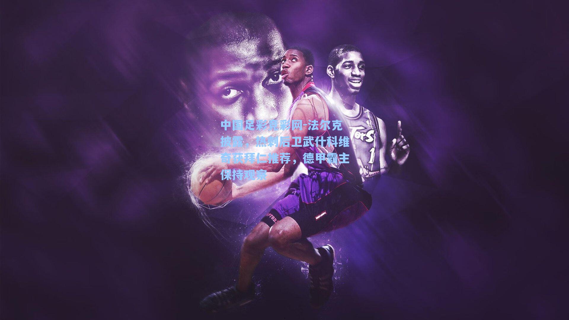 中国足彩竞彩网-法尔克披露，热刺后卫武什科维奇获拜仁推荐，德甲霸主保持观察