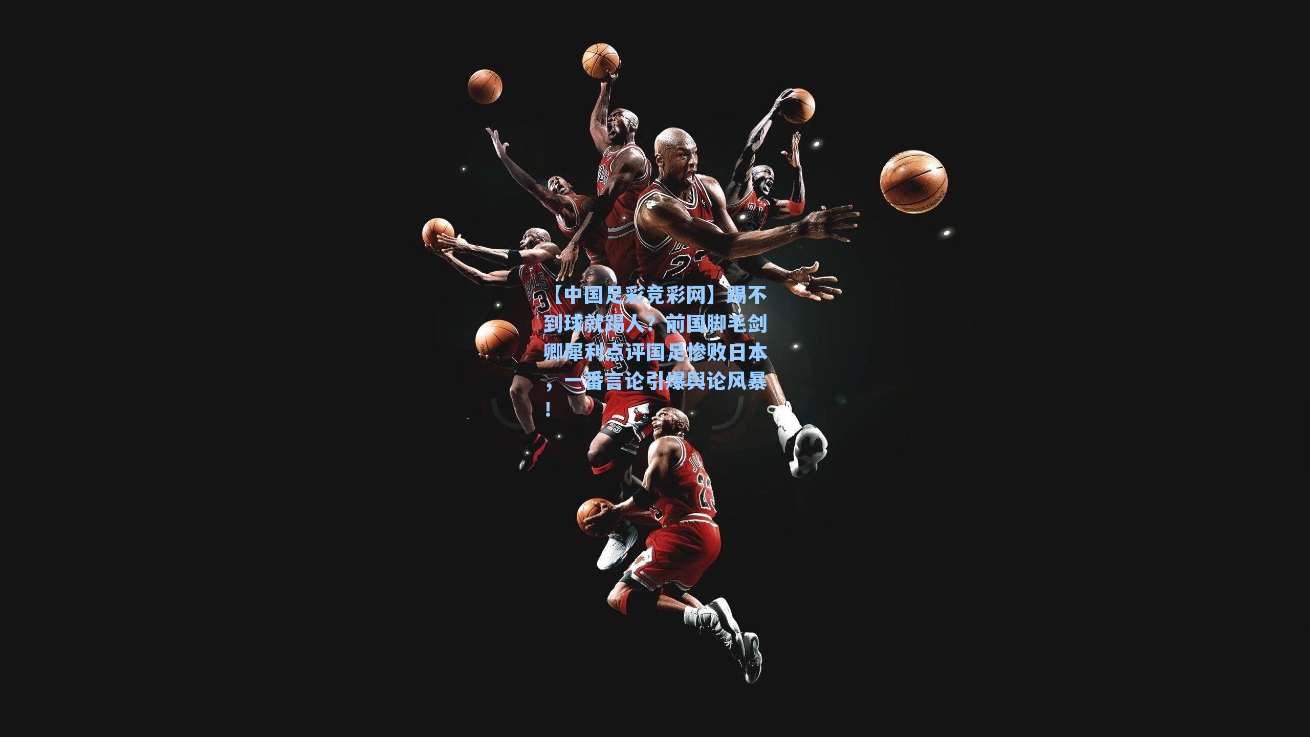 踢不到球就踢人?前国脚毛剑卿犀利点评国足惨败日本,一番言论引爆舆论风暴!