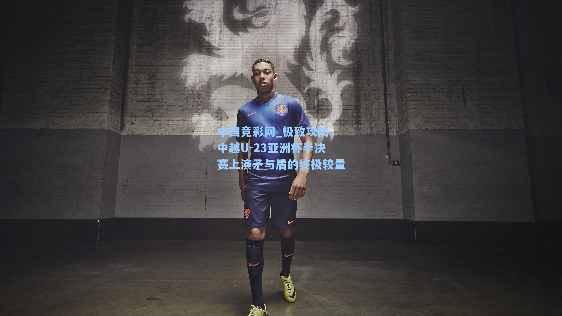 中国竞彩网_极致攻防，中越U-23亚洲杯半决赛上演矛与盾的终极较量