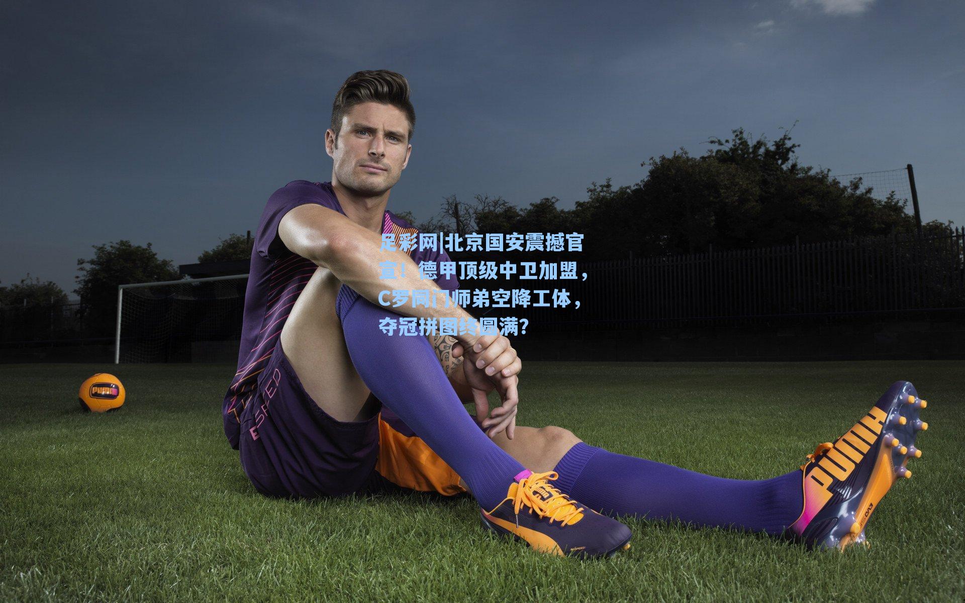 北京国安震撼官宣！德甲顶级中卫加盟，C罗同门师弟空降工体，夺冠拼图终圆满？