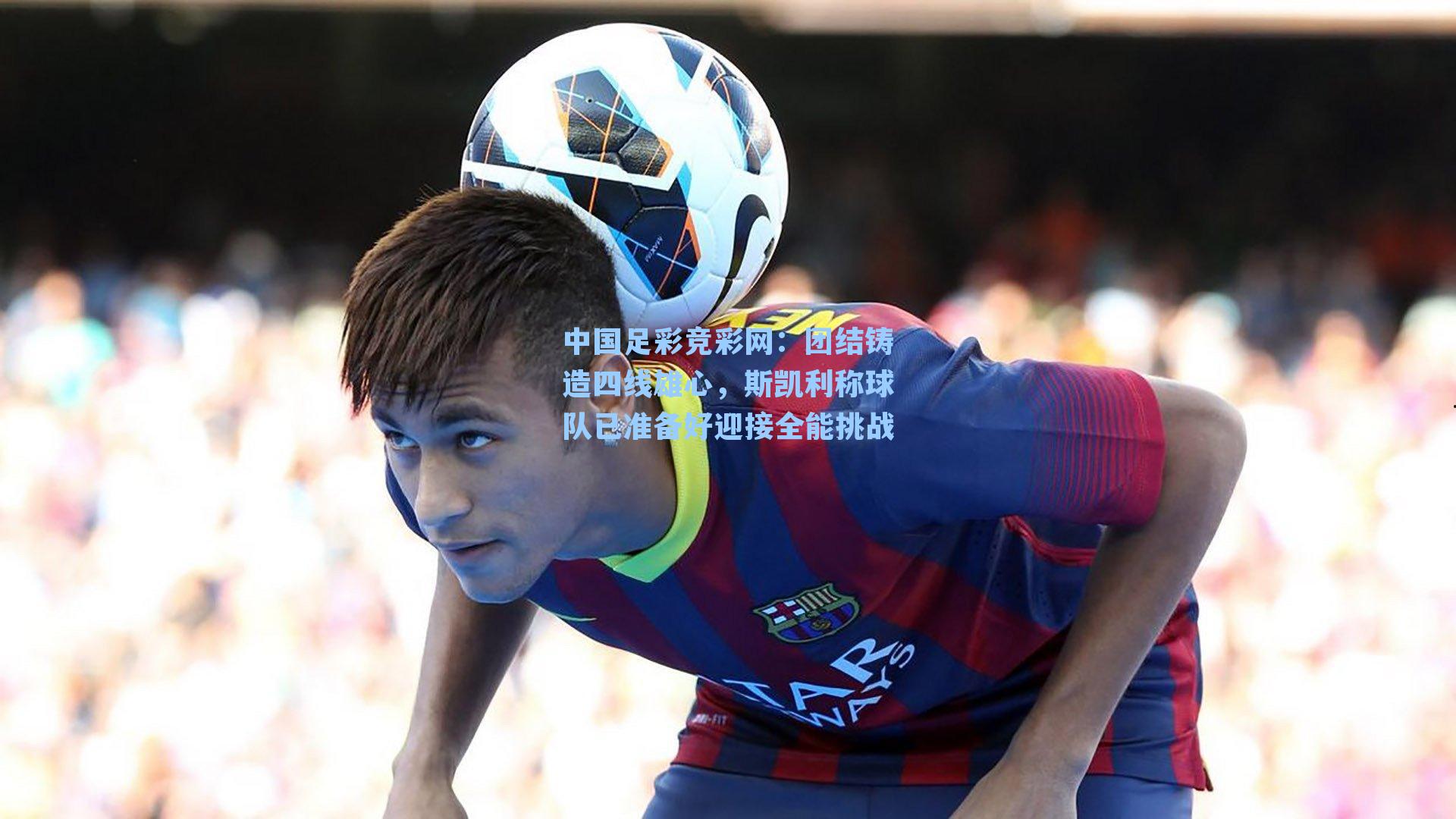 中国足彩竞彩网：团结铸造四线雄心，斯凯利称球队已准备好迎接全能挑战