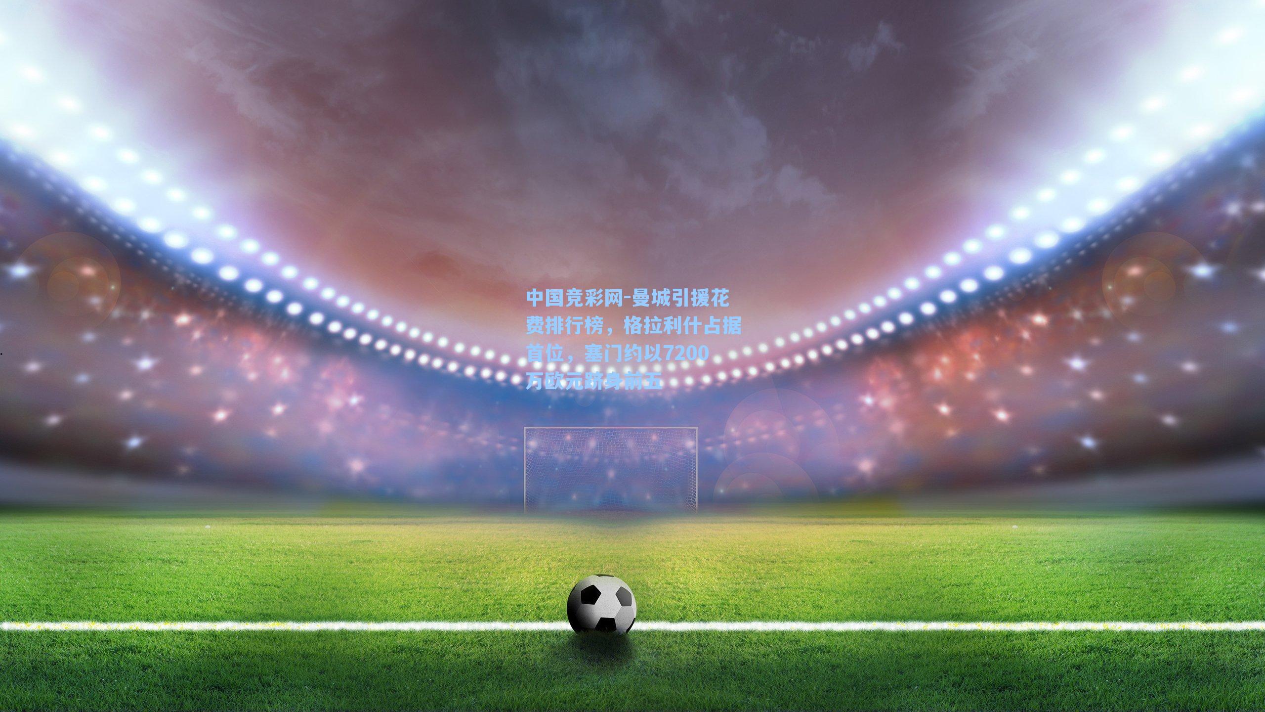 中国竞彩网-曼城引援花费排行榜，格拉利什占据首位，塞门约以7200万欧元跻身前五