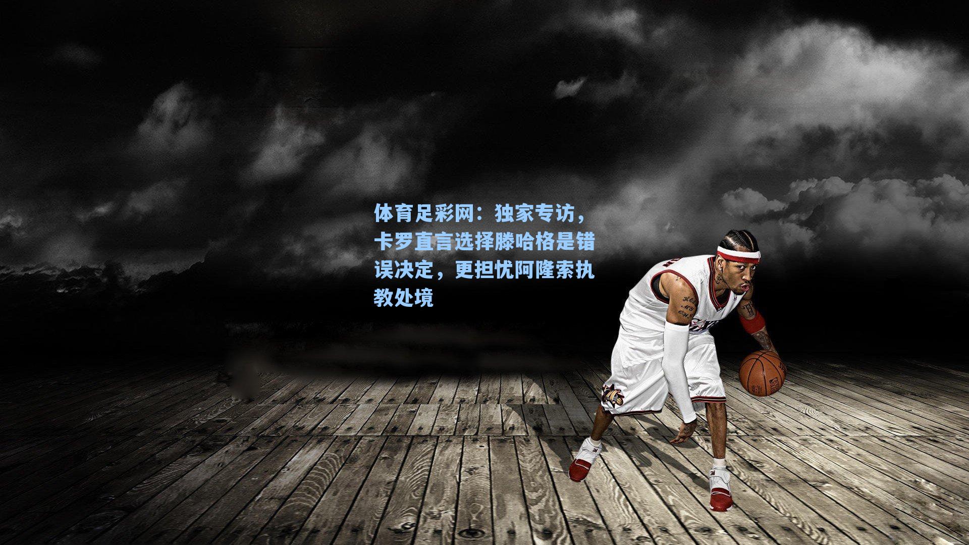 体育足彩网：独家专访，卡罗直言选择滕哈格是错误决定，更担忧阿隆索执教处境