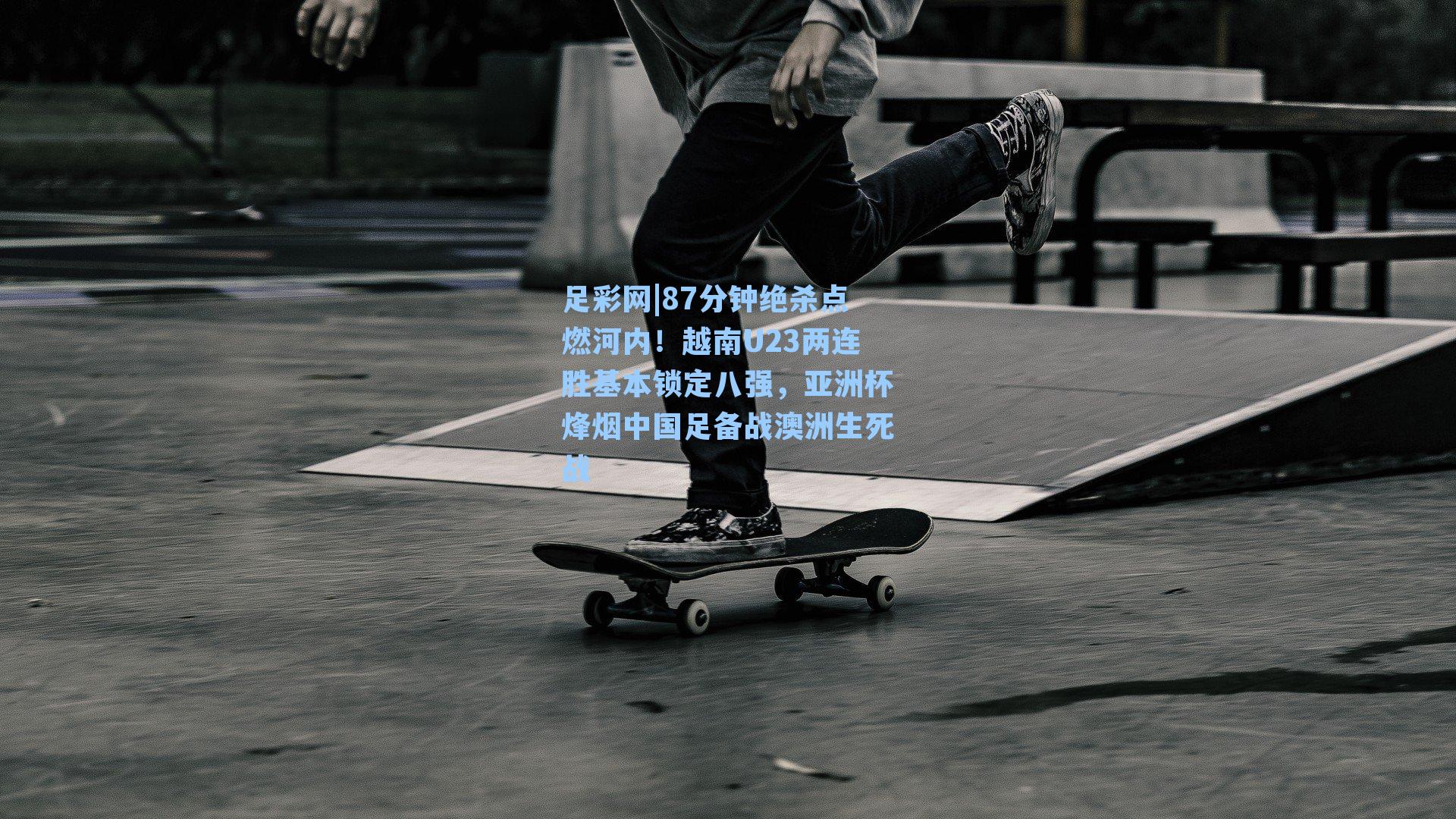 足彩网|87分钟绝杀点燃河内！越南U23两连胜基本锁定八强，亚洲杯烽烟中国足备战澳洲生死战